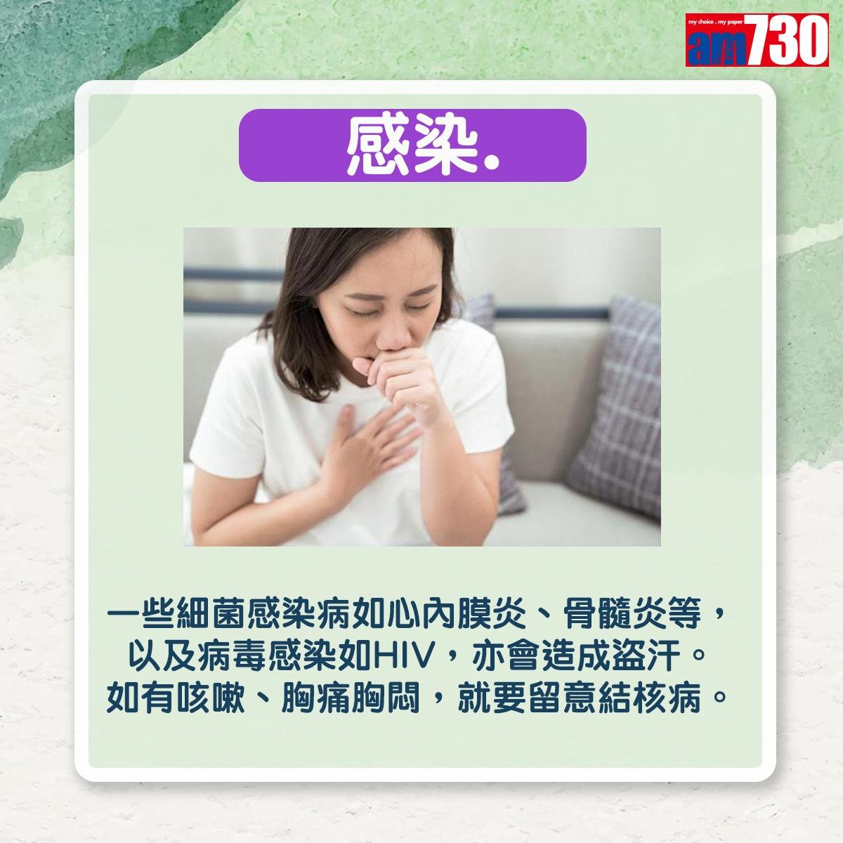 感染:一些細菌感染病如心內膜炎、骨髓炎等,以及病毒感染如HIV,亦會造成盜汗。如有咳嗽、胸痛胸悶,就要留意結核病。