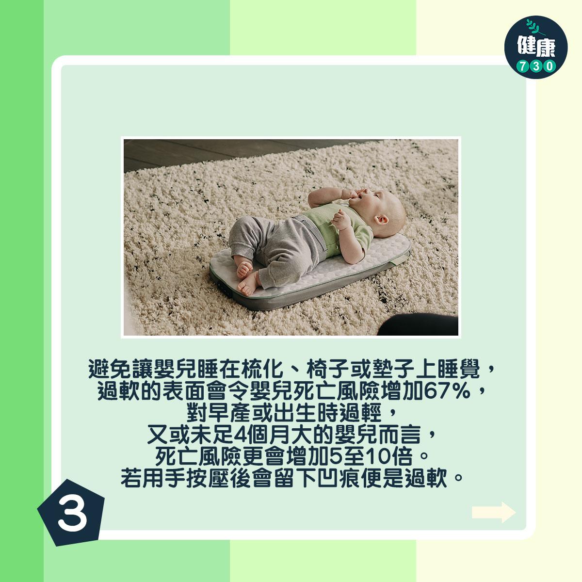 避免讓嬰兒睡在梳化、椅子或墊子上睡覺,過軟的表面會令嬰兒死亡風險增加67%,對早產或出生時過輕,又或未足4個月大的嬰兒而言,死亡風險更會增加5至10倍。若用手按壓後會留下凹痕便是過軟。