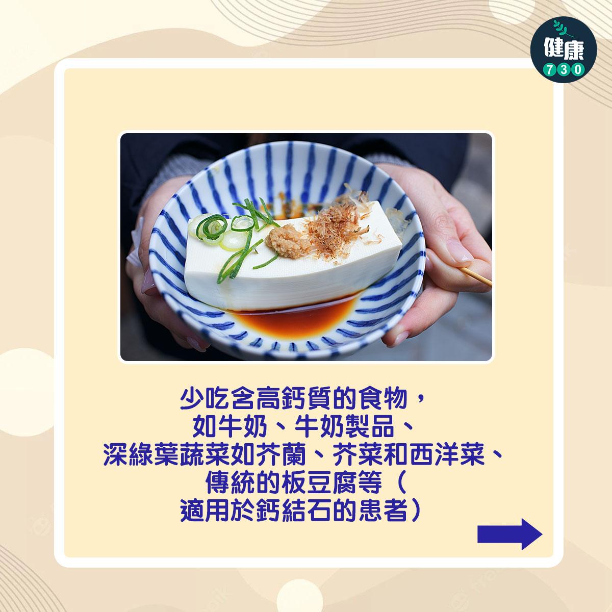 少吃含高鈣質的食物,如牛奶、牛奶製品、深綠葉蔬菜如芥蘭、芥菜和西洋菜、傳統的板豆腐等(適用於鈣結石的患者)