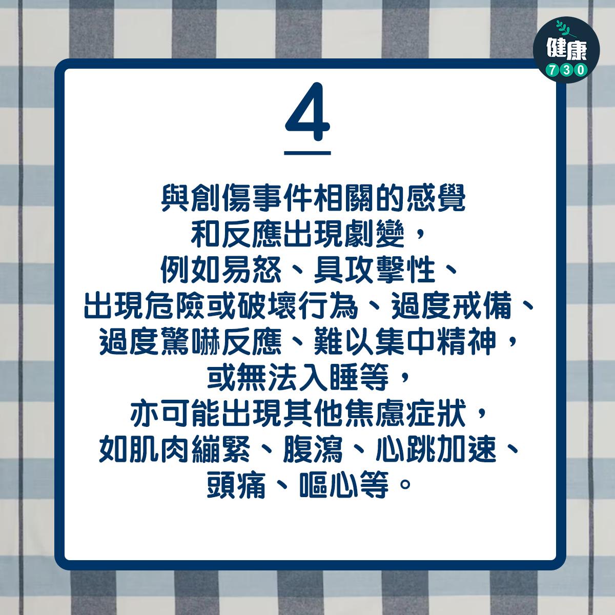 與創傷事件相關的感覺和反應出現劇變,例如易怒、具攻擊性、出現危險或破壞行為、過度戒備、過度驚嚇反應、難以集中精神,或無法入睡等,亦可能出現其他焦慮症狀,如肌肉繃緊、腹瀉、心跳加速、頭痛、嘔心等。