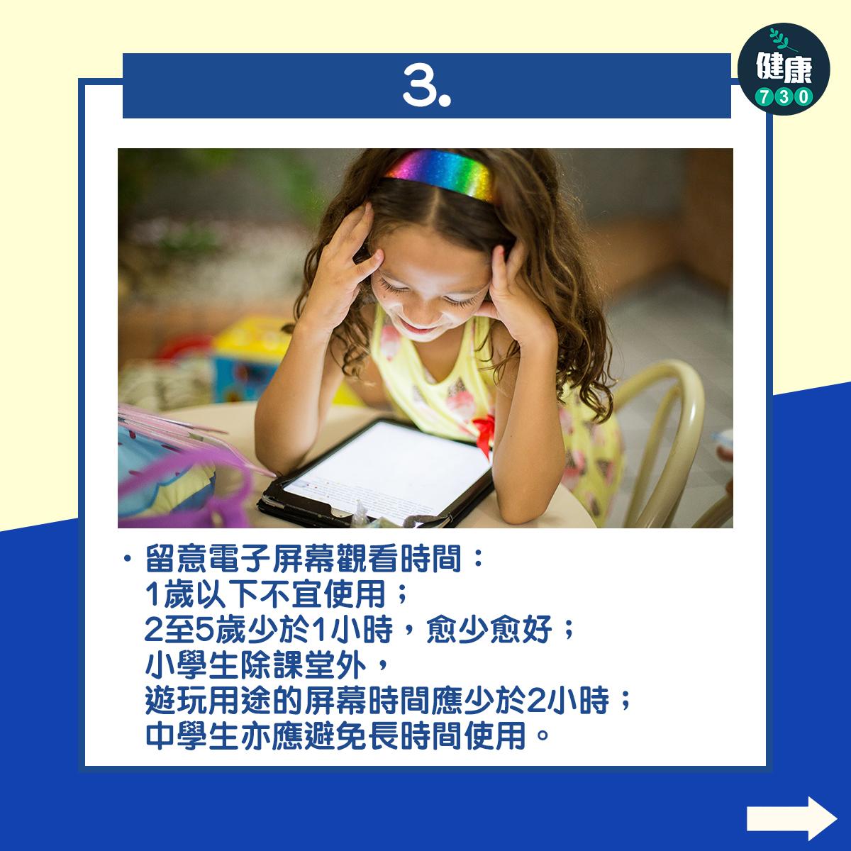 留意電子屏幕觀看時間:1歲以下不宜使用;2至5歲少於1小時,愈少愈好;小學生除課堂外,遊玩用途的屏幕時間應少於2小時;中學生亦應避免長時間使用。