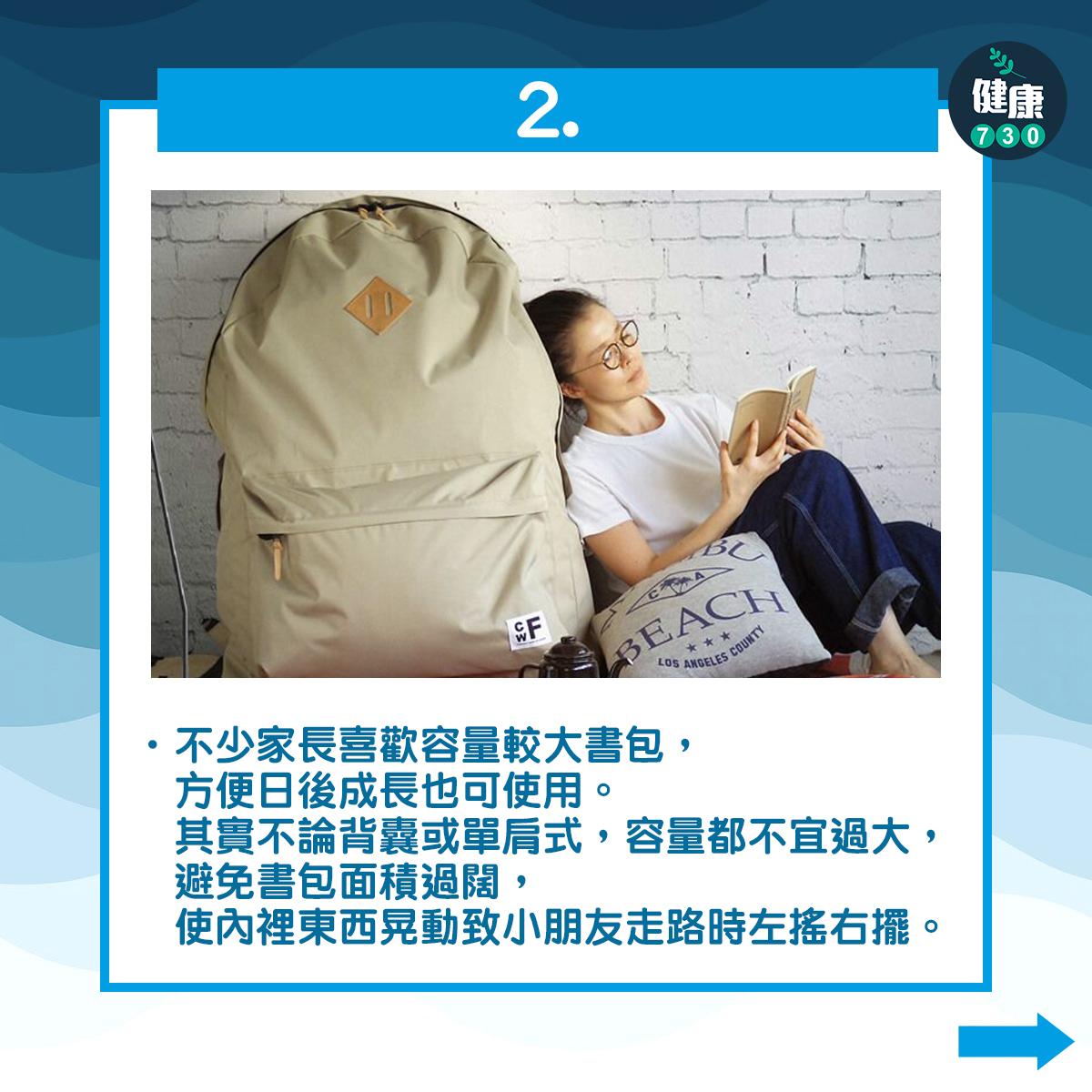 2不少家長喜歡容量較大書包,方便日後成長也可使用。其實不論背囊或單肩式,容量都不宜過大,避免書包面積過闊,使內裡東西晃動致小朋友走路時左搖右擺。