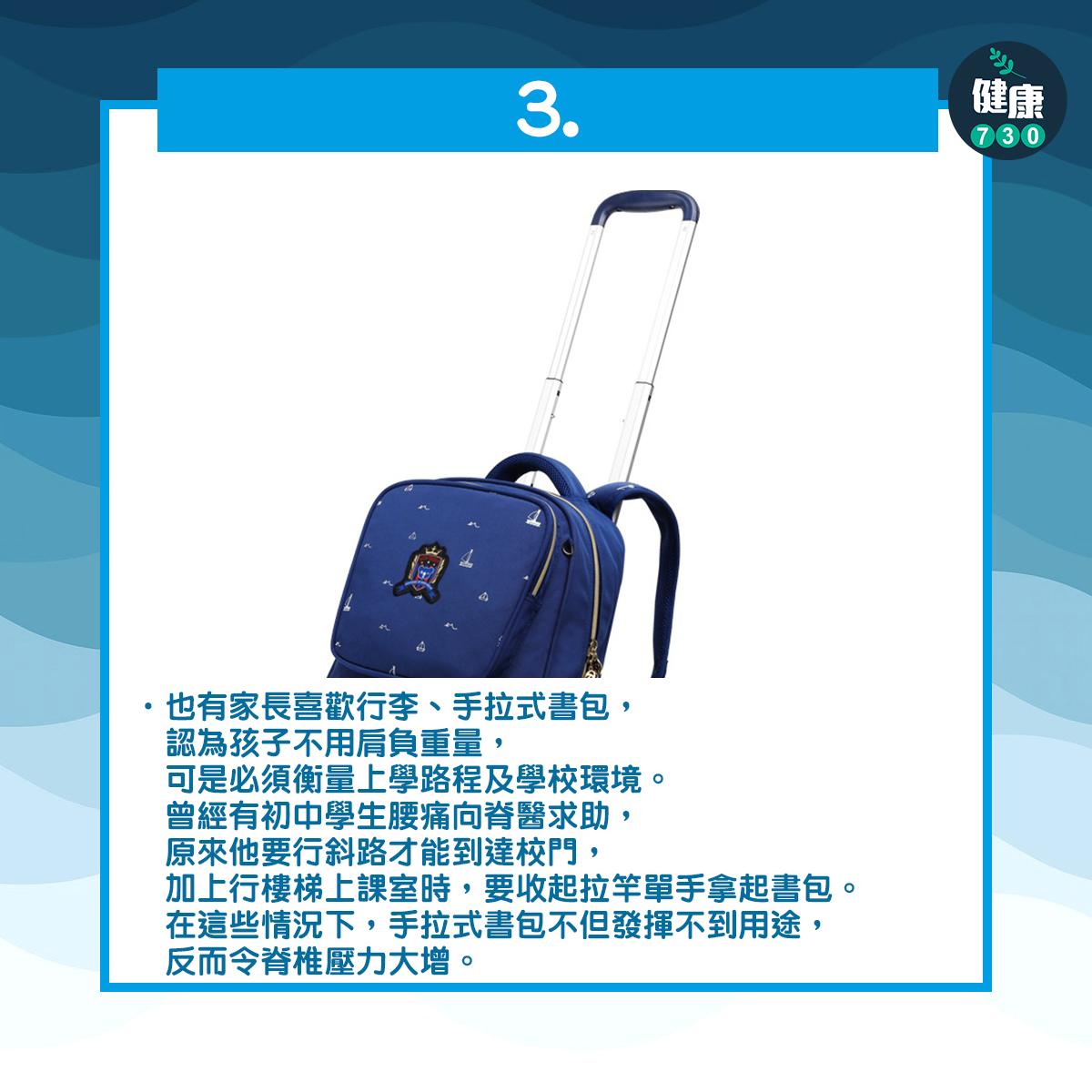 3也有家長喜歡行李、手拉式書包,認為孩子不用肩負重量,可是必須衡量上學路程及學校環境。曾經有初中學生腰痛向脊醫求助,原來他要行斜路才能到達校門,加上行樓梯上課室時,要收起拉竿單手拿起書包。在這些情況下,手拉式書包不但發揮不到用途,反而令脊椎壓力大增。