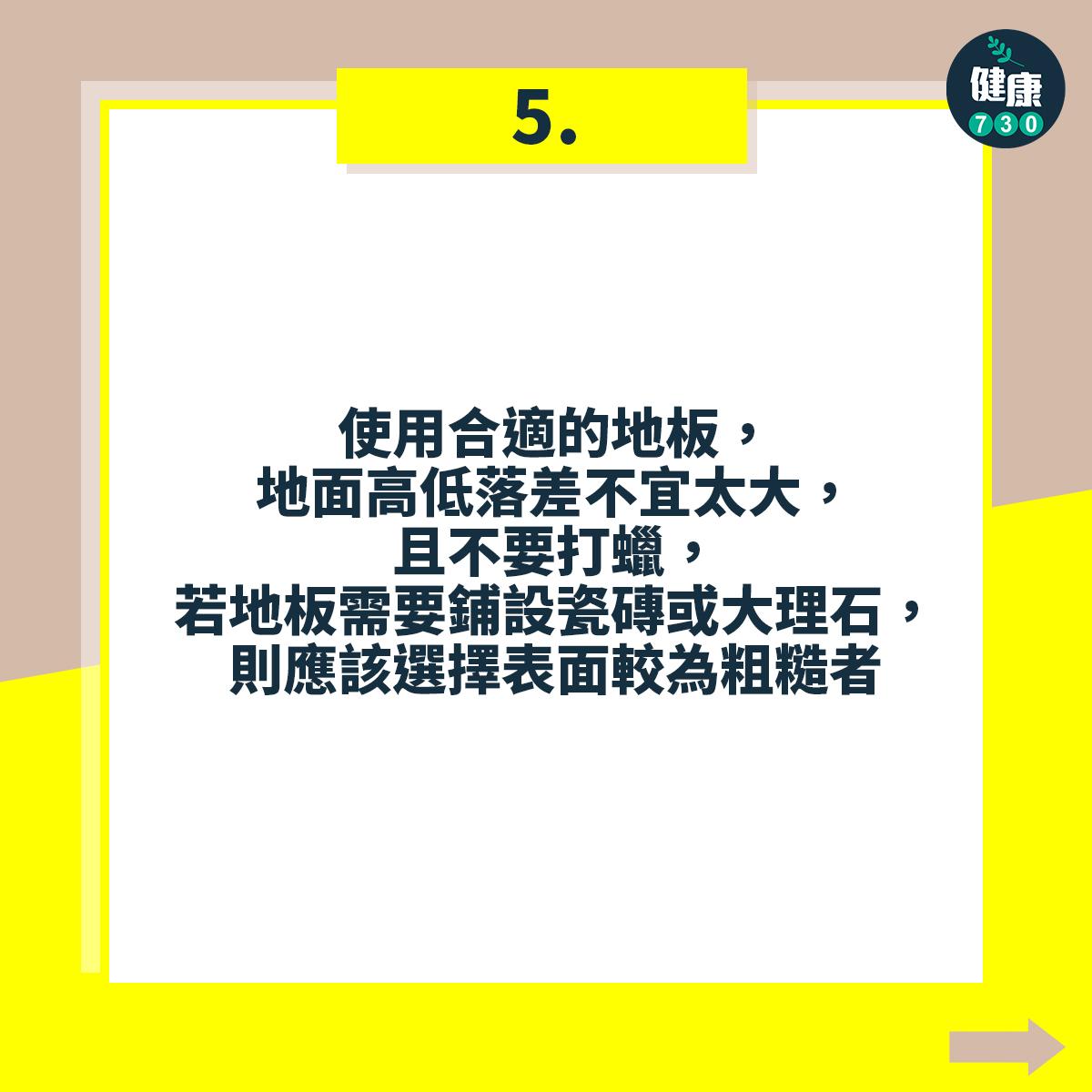 避免跌倒18個注意事項,使用合適的地板,地面高低落差不宜太大,且不要打蠟,若地板需要鋪設瓷磚或大理石,則應該選擇表面較為粗糙者