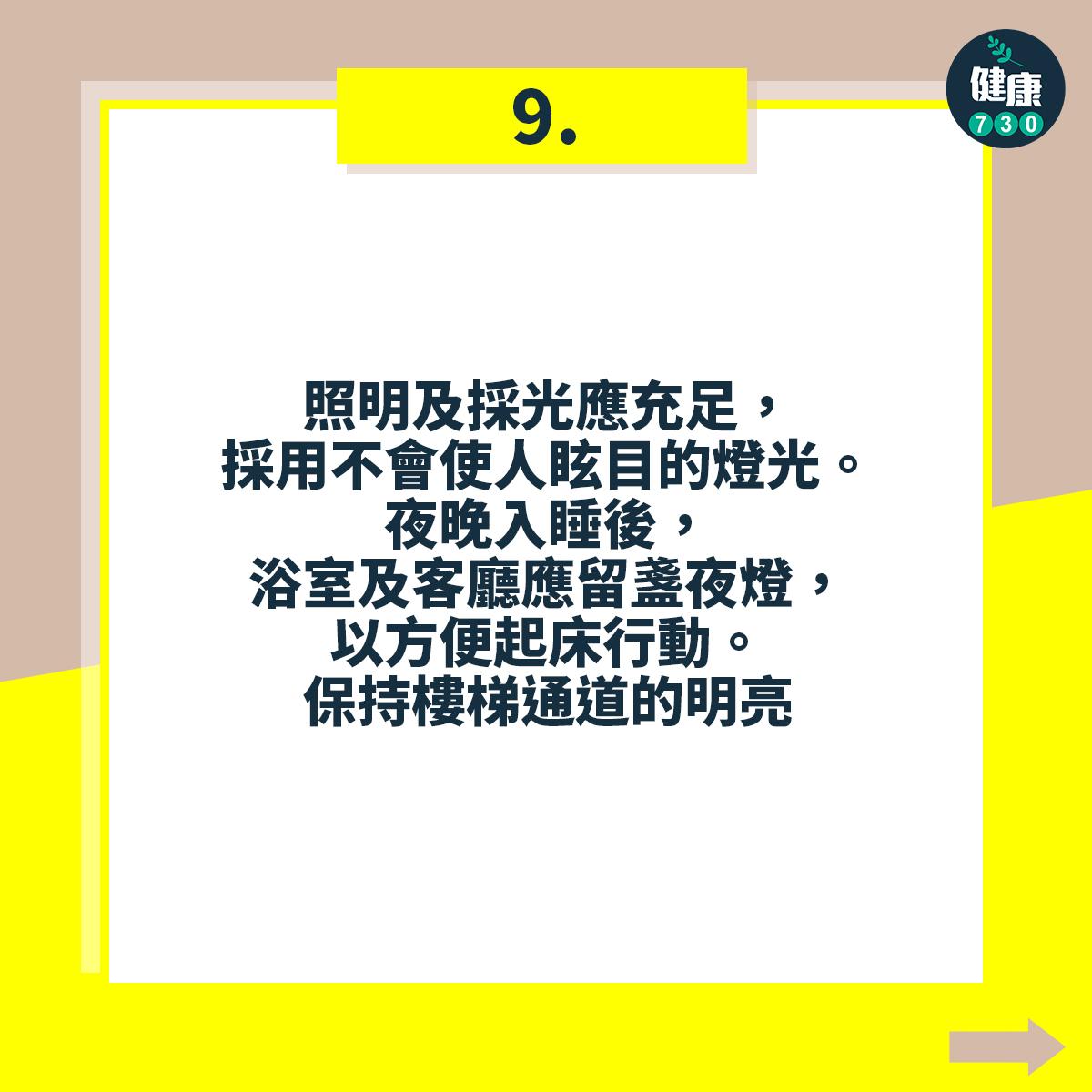 照明及採光應充足,採用不會使人眩目的燈光。夜晚入睡後,浴室及客廳應留盞夜燈,以方便起床行動。保持樓梯通道的明亮