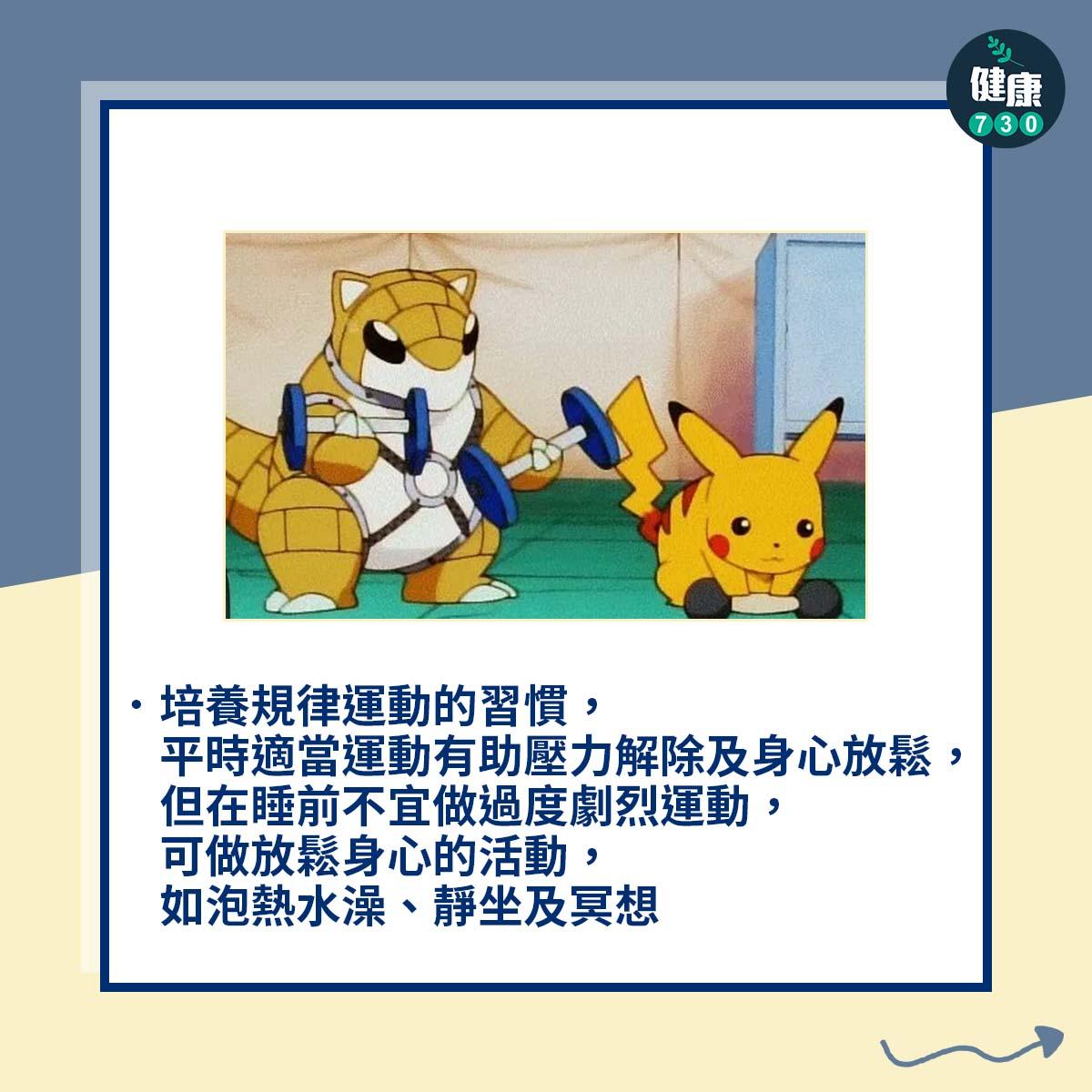 培養規律運動的習慣,平時適當運動有助壓力解除及身心放鬆,但在睡前不宜做過度劇烈運動,可做放鬆身心的活動,如泡熱水澡、靜坐及冥想