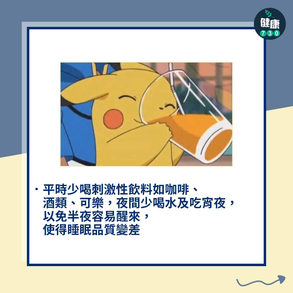 平時少喝刺激性飲料如咖啡、酒類、可樂,夜間少喝水及吃宵夜,以免半夜容易醒來,使得睡眠品質變差