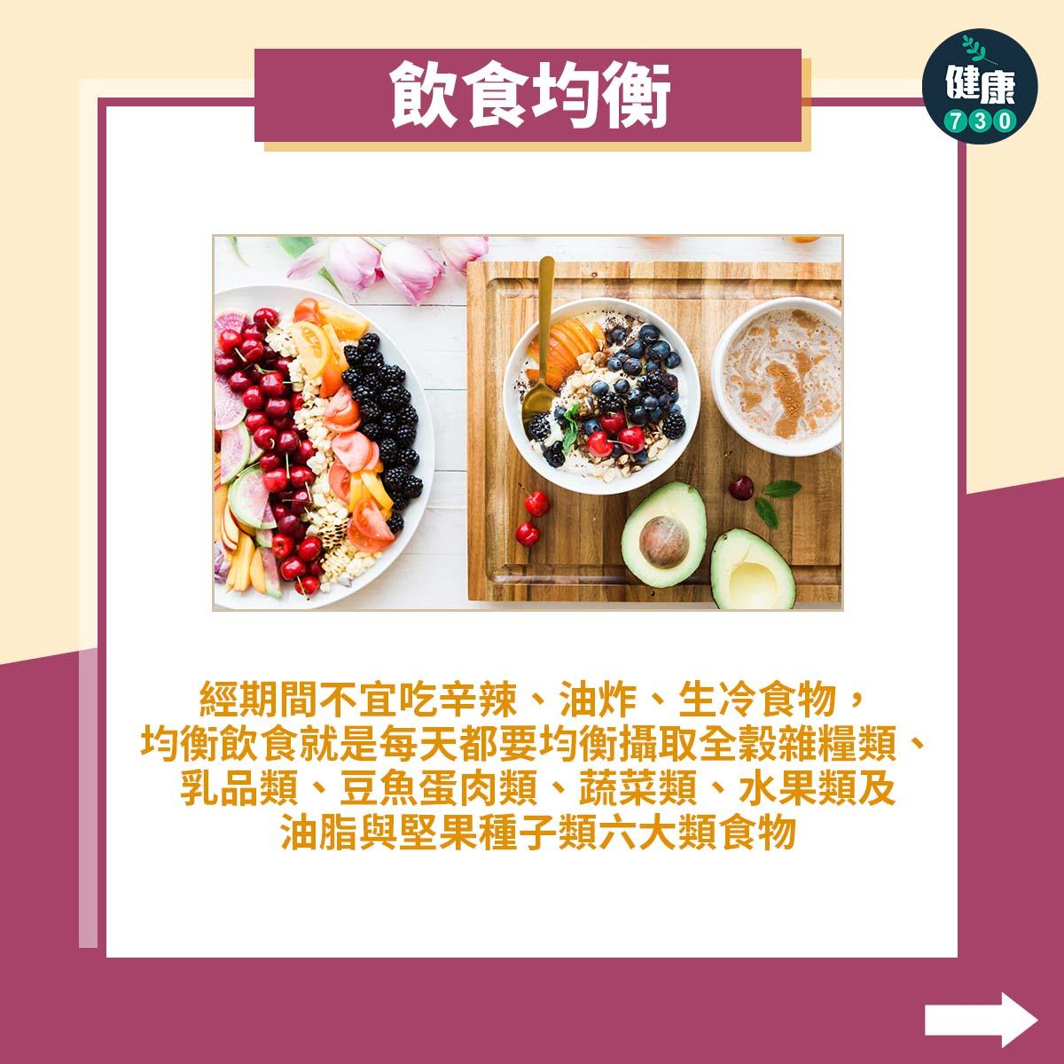 飲食均衡:經期間不宜吃辛辣、油炸、生冷食物,均衡飲食就是每天都要均衡攝取全穀雜糧類、乳品類、豆魚蛋肉類、蔬菜類、水果類、及油脂與堅果種子類六大類食物