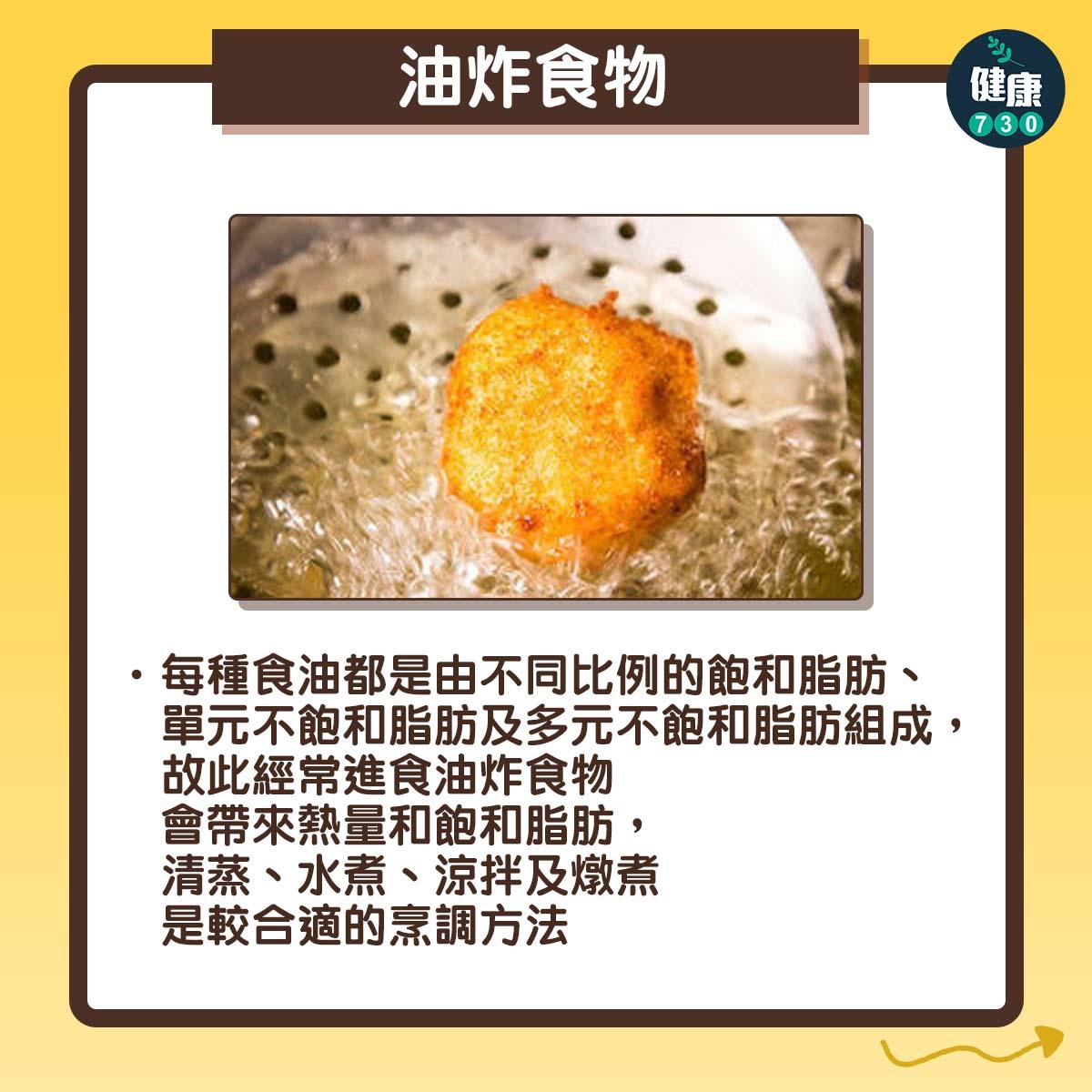 油炸食物:每種食油都是由不同比例的飽和脂肪、單元不飽和脂肪及多元不飽和脂肪組成,故此經常進食油炸食物會帶來熱量和飽和脂肪,清蒸、水煮、涼拌及燉煮是較合適的烹調方法。