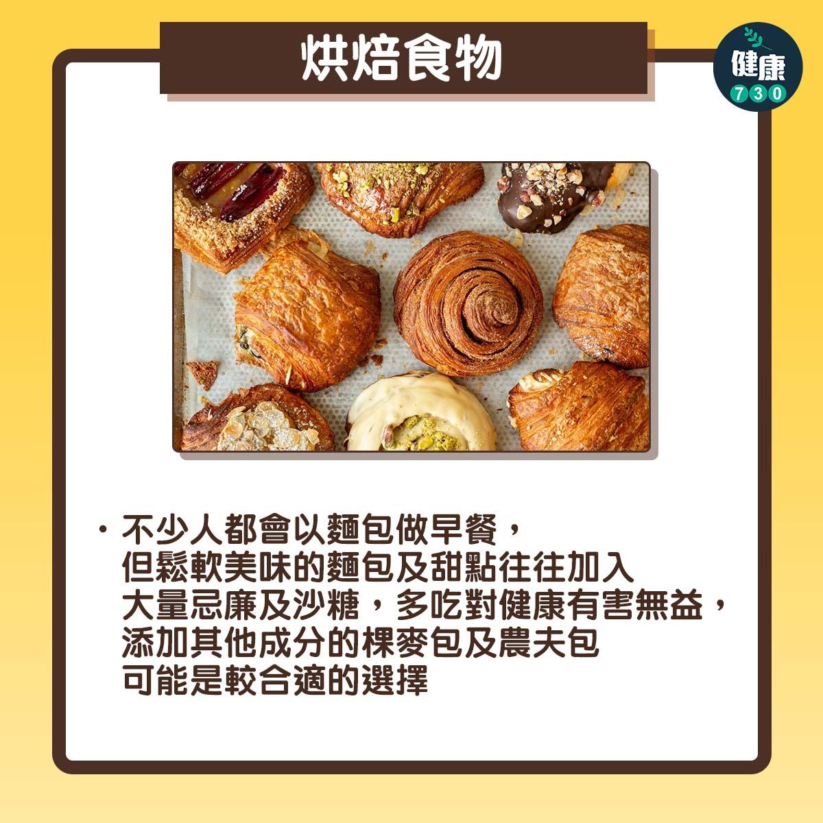 烘焙食物:不少人都會以麵包做早餐,但鬆軟美味的麵包及甜點往往加入大量忌廉及沙糖,多吃對健康有害無益,添加其他成分的棵麥包及農夫包可能是較合適的選擇。