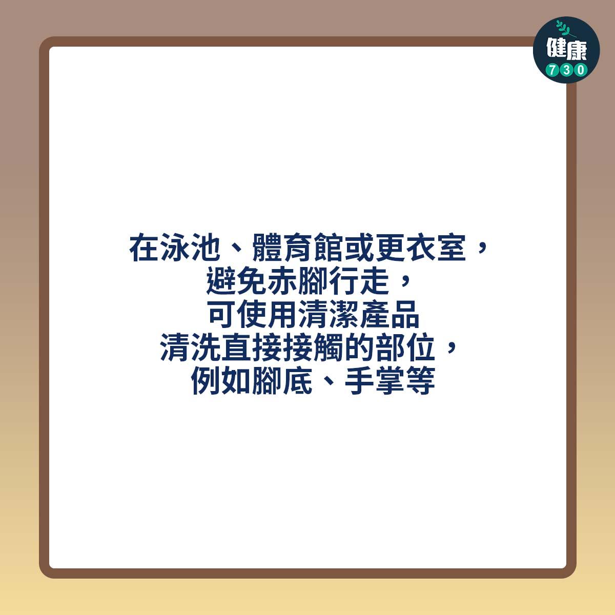 在泳池、體育館或更衣室,避免赤腳行走,可使用清潔產品清洗直接接觸的部位,例如腳底、手掌等