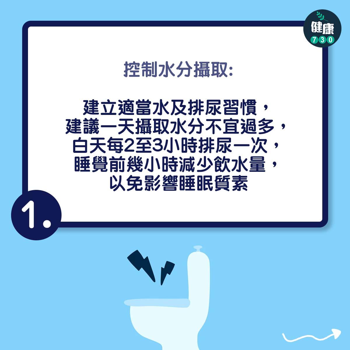 應力性尿失禁治療方法|控制水分攝取:建立適當水及排尿習慣,建議一天攝取水分不宜過多,白天每2至3小時排尿一次,睡覺前幾小時減少飲水量,以免影響睡眠質素