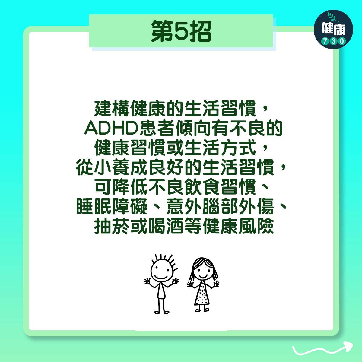 第5招:建構健康的生活習慣,ADHD患者傾向有不良的健康習慣或生活方式,從小養成良好的生活習慣,可降低不良飲食習慣、睡眠障礙、意外腦部外傷、抽菸或喝酒等健康風險