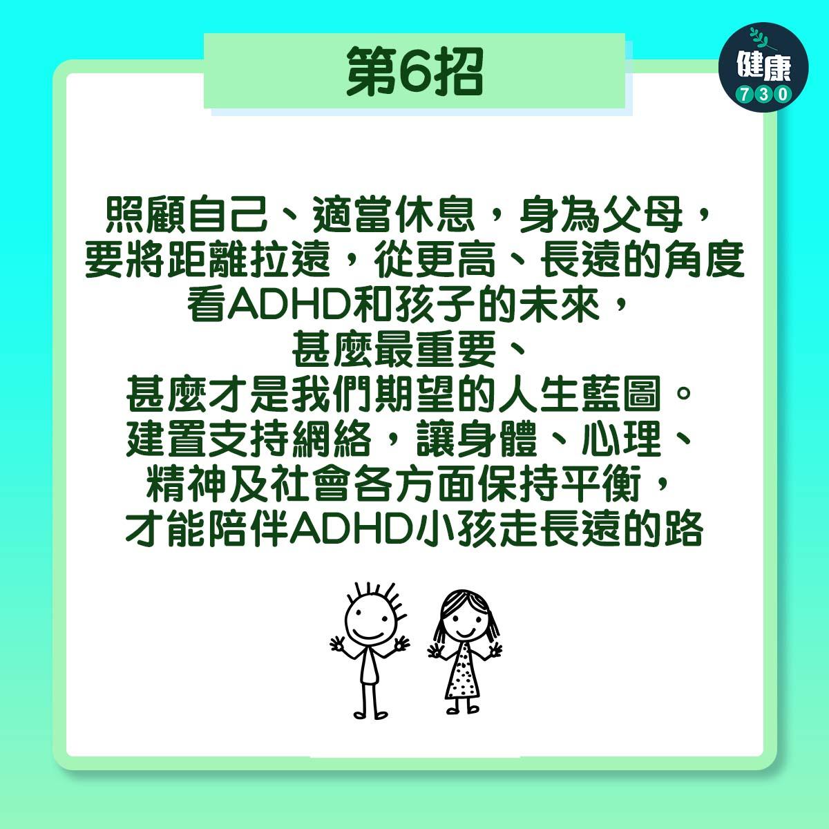 第6招:照顧自己、適當休息,身為父母,要將距離拉遠,從更高、長遠的角度看ADHD和孩子的未來,甚麼最重要、甚麼才是我們期望的人生藍圖。建置支持網絡,讓身體、心理、精神及社會各方面保持平衡,才能陪伴ADHD小孩走長遠的路