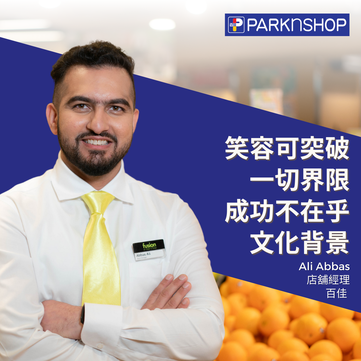 原籍巴基斯坦,於香港長大的 Ali Abbas 現職百佳超級 市場旗下 Fusion 的店舖經理,任職 9 年的他最初入職 時為兼職顧客服務助理,在外進修並完成零售學院的 資歷架構第四級課程後,先後獲晉升至助理店舖經理 及店舖經理。熱愛曲棍球的 Ali 樂於將運動精神注入 工作之中,不斷挑戰自我,他亦希望透過自己的經驗 吸引更多不同文化背景人士加入零售業