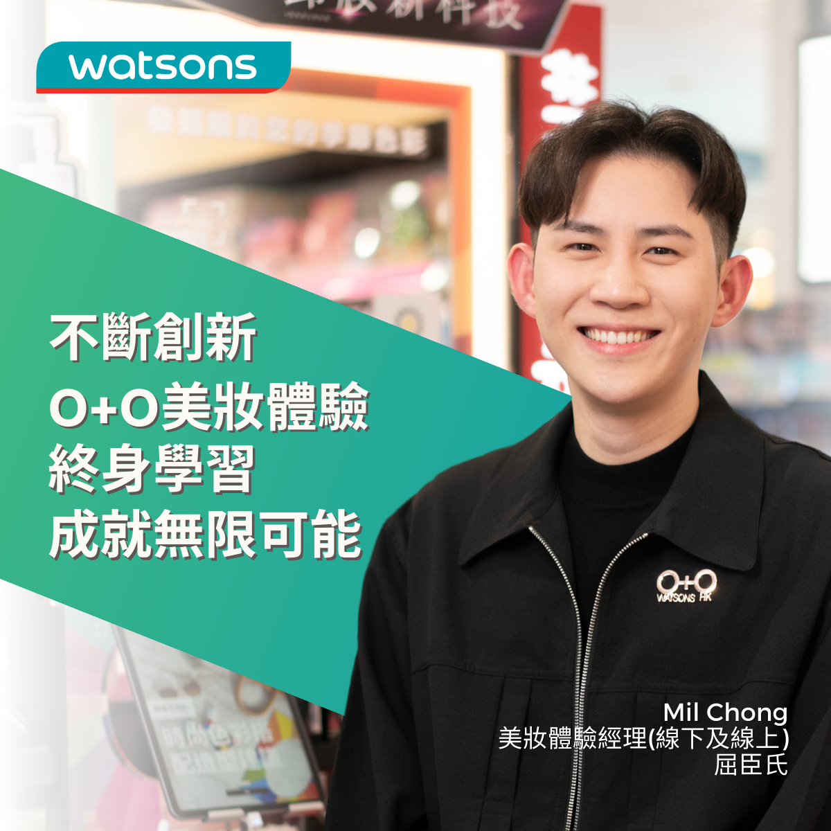 莊嘉隆 Mil Chong 加入香港屈臣氏已超過 5 年,先於 香港屈臣氏擔任區域彩妝師,亦曾加入美妝培訓團 隊,現職為上美妝體驗經理(線下及線上),現正攻 讀資歷架構第五級資歷級課程。透過培訓發展,Mil 有機會將創意實踐,與不同部門合作,培訓美妝團 隊、為媒體直播及宣傳影片擔任 KOL,為顧客帶來更 個人化及數碼化的 O+O 美妝體驗。