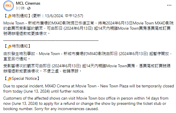 戲院「MCL Cinemas」今日(6月13日)早上在社交平台專頁上發表公告,指由於發生特別事故,Movie Town - 新城市廣場的MX4D影院由即日起暫停開放,直至另行通知,及後於下午1時公布回復正常。受影響觀眾可於14天內憑票尾或訂票號碼辦理退款或更換場次。