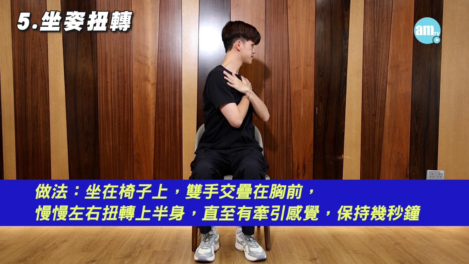 5.	坐姿扭轉:增加核心肌肉強度及柔韌性。坐在椅子上,雙手交疊於胸前,上半身慢慢左右扭轉,每邊停數秒至感牽引。動作簡單,但需保持坐姿穩定,避免過快或過度用力,以防背部拉傷。