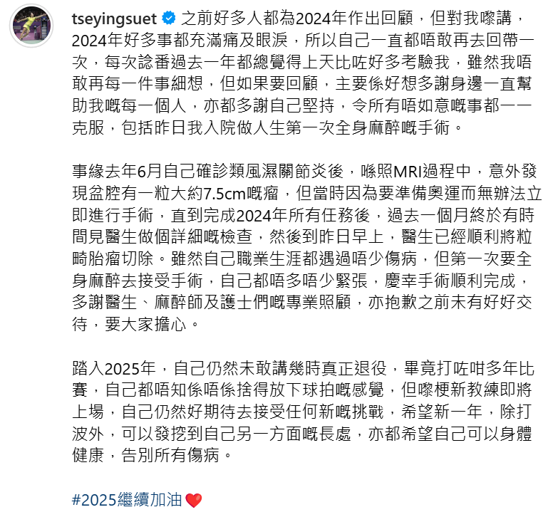 香港羽毛球代表謝影雪昨晚(21日)在社交平台發文,透露自己在去年6月、巴黎奧運前夕發現盆腔中有一個大約7.5厘米的畸胎瘤。為準備奧運及球季未有馬上接受手術,直至完成2024年所有比賽,她才接受更詳細的檢查,並在周一(20日)接受人生第一次全身麻醉手術,醫生順利切除畸胎瘤。