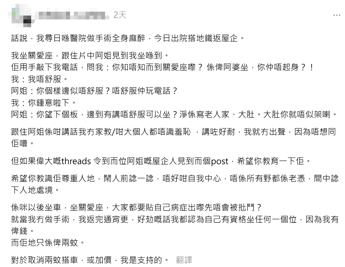 一名港女近日指完成全身麻醉手術後一日,乘搭港鐵回家時坐在優先座休息,豈料一位老婦竟當面要求她起身讓位,雖然事主拒絕後解釋身體不適,惟被對方責罵不符關愛座資格,怒批「不知羞恥」(Threads)