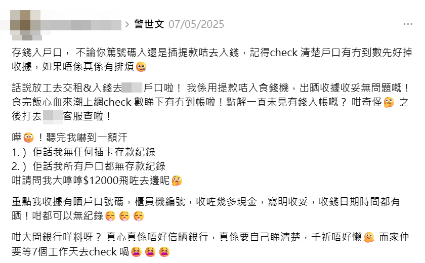 一名女事主在社交平台Threads發帖,稱上周三(7日)晚上經某間銀行的提款咭使用自助存款機存入現金1.2萬元,存款機有發收據「寫明收妥」,「收據有晒戶口號碼、櫃員機編號、收咗幾多現金」,結果她回家查看網上銀行後發現存款失蹤,向銀行查詢竟獲告知「無任何插卡存款紀錄」,而且「所有戶口都無存款紀錄」。