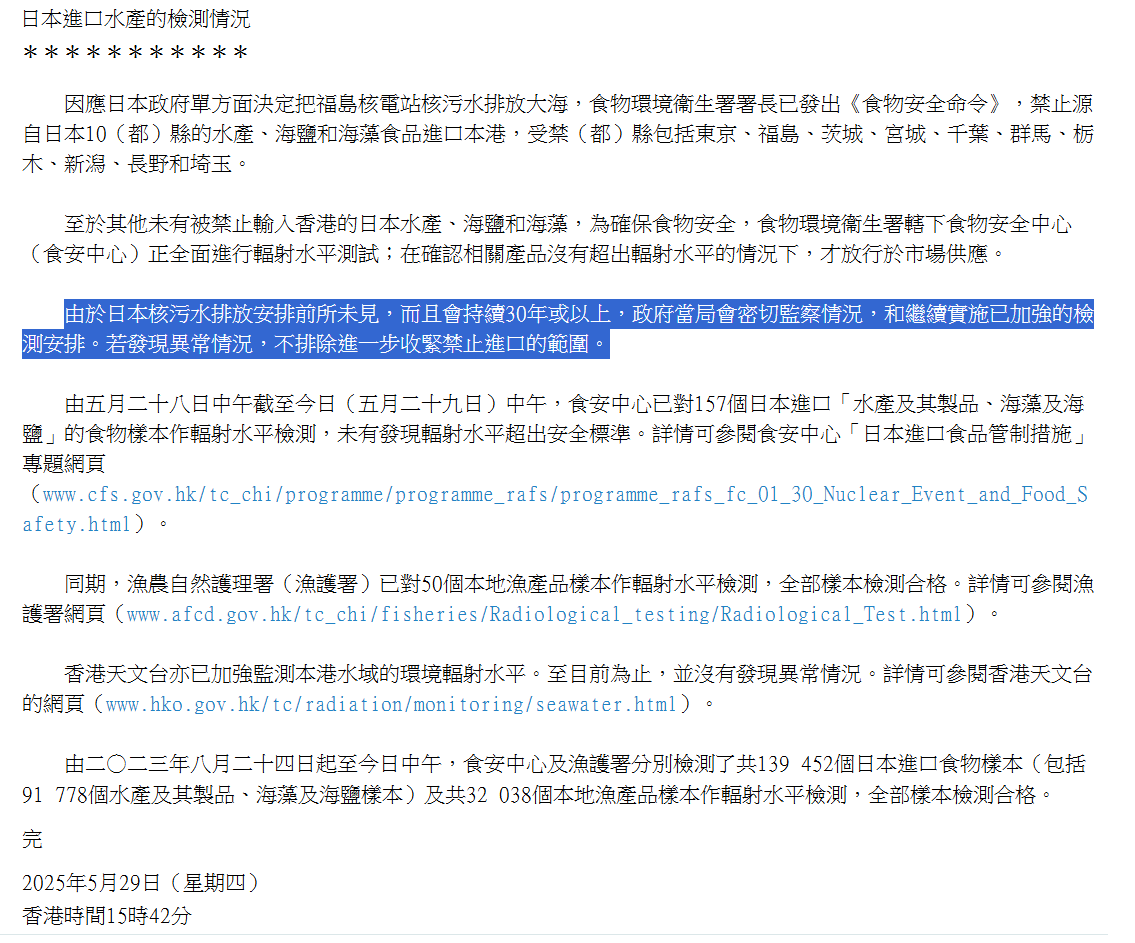 近日港府發布的「日本進口水產的檢測情況」新聞稿,已刪走「由於日本核污水排放安排前所未見,而且會持續30年或以上,政府當局會密切監察情況,和繼續實施已加強的檢測安排。若發現異常情況,不排除進一步收緊禁止進口的範圍」段落,有關段落於過去兩年新聞稿均有出現,惟最後一次出現是5月29日,至昨日發布的新聞稿未再提及。