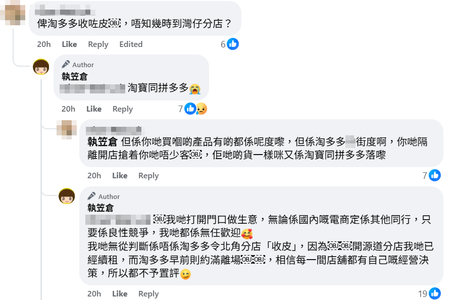 有網民留言問是否受鄰近迅速擴充的平價家品家具連鎖店「淘多多」影響,店方小編回覆點名兩大內地網購平台「淘寶同拼多多」,及插入一個哭泣表情符號。小編稱無從判斷是否淘多多令北角分店玩完,亦以其觀塘開源道分店為例,指出「我哋已經續租,而淘多多早前則約滿離場,相信每一間店舖都有自己嘅經營決策,所以都不予置評」,並強調無論是國內電商抑或其他同行,均是良性競爭。(執笠倉fb)