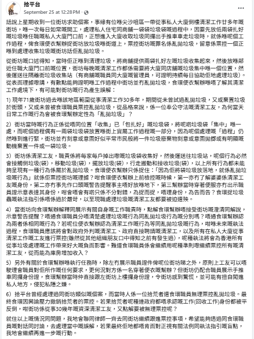 關注拾荒者及清潔工的組織「拾平台」周四在網上發文,指上周接獲一名71歲清潔工人求助,其每日工作需要將尖沙咀區一帶的私人大廈及店收集垃圾集中於同一位置,事主於該地區範圍從事清潔工作30多年從未棄置垃圾於街頭,以往亦未曾被票控亂拋垃圾;事主當天準備運往垃圾收集站,其間把部分已收集好的垃圾放在大廈門前地上,正想進入大廈取出手推車帶走垃圾時,遭一名食環署便衣督察票控「亂拋垃圾」。