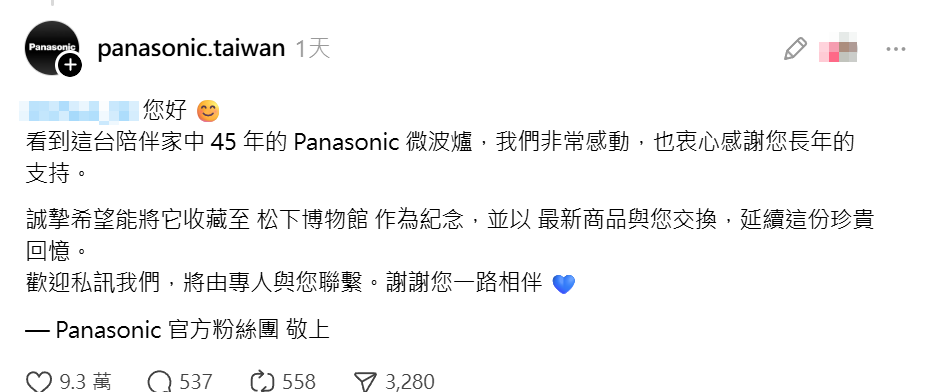 一名台灣網民分享,家中一台使用了45年的Panasonic微波爐即將退役,Panasonic官方看到貼文後主動留言提出請求,希望將這台充滿回憶的微波爐收藏至公司的博物館作為紀念,並願意以最新的微波爐商品與事主交換。(Threads)